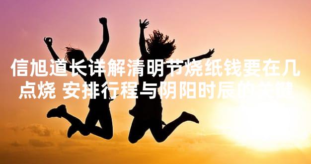 信旭道长详解清明节烧纸钱要在几点烧 安排行程与阴阳时辰的关键